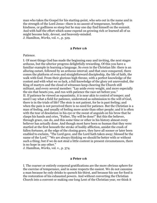 man who takes the Gospel for his starting-point, who sets out in the name and in
the strength of the Lord Jesus—there is no ascent of temperance, brotherly
kindness, or godliness so steep but he may one day find himself on the summit.
And with half the effort which some expend on growing rich or learned all of us
might become holy, devout, and heavenly-minded.
J. Hamilton, Works, vol. v., p. 329.
2 Peter 1:6
Patience.
I. Of most things God has made the beginning easy and inviting, the next stages
arduous, but the ulterior progress delightfully rewarding. Of this you have a
familiar example in learning a language. So even in the Christian life: there is an
alluring outset, followed by an arduous interval; and that once conquered, there
comes the platform of even and straightforward discipleship, the life of faith, the
walk with God. From their glorious high throne, with a perfect knowledge of the
contest and with what we so lack, a full knowledge of the glory yet unrevealed, the
King of martyrs and the cloud of witnesses keep cheering the Church still
militant, and every several member: "Lay aside every weight, and more especially
the sin that besets you, and run with patience the race set before you."
II. If patience be viewed as equanimity, it is near akin to control of temper; and
need I say what a field for patience, understood as submission to the will of God,
there is in the trials of life? The stoic is not patient, for he is past feeling; and
when the pain is not perceived there is no need for patience. But the Christian is a
man of feeling, and usually of feeling more acute than other people; and it is often
with the tear of desolation in his eye or the sweat of anguish on his brow that he
clasps his hands and cries, "Father, Thy will be done!" But this the believer,
through grace, can do, and this some time or other in his history almost every
believer has actually done. And though most have been so human that they were
startled at the first beneath the stroke of bodily affliction, amidst the crash of
fallen fortunes, at the edge of the closing grave, they have all sooner or later been
enabled to exclaim, "The Lord gave, and the Lord hath taken away; blessed be the
name of the Lord." "We are always thinking we should be better with or without
such a thing; but if we do not steal a little content in present circumstances, there
is no hope in any other."
J. Hamilton, Works, vol. v., p. 374.
2 Peter 1:6
I. The coarser or entirely corporeal gratifications are the more obvious sphere for
the exercise of temperance, and in some respects the easiest. We do not canonise
a man because he only drinks to quench his thirst, and because his use for food is
the restoration of his exhausted powers. And without converting the Christian
Church into a convent or making one long Lent of the Christian year, we think it
 