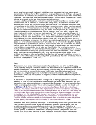 words were first addressed, the thought might have been suggested that these graces would
come into the life like a chorus. They would come singing and dancing into it, filling it with joy and
loveliest music. A saint of old thus carolled: “Thy statutes have been my songs in the house of my
pilgrimage.” And here in the New Testament we have the Christian graces introduced as a chorus
into life, which would be dull and fiat and discordant without them.
Have we not often wondered how endless the variety of music that can be won from the simple
scale of seven with its octaves? As endless is the variety of soul-music that will flow from this
simple scale of grace. And nothing but music will come from it. From a musical instrument quite
correctly tuned, and on which the scale is faultless, the most discordant noises may be produced;
but this cannot be in the spiritual sphere. Given the gamut of graces, all discord is banished from
the life. Life will become one continual song, not always in the major mode, but perhaps moat
beautiful of all when it modulates into the minor in life’s dark days; but a song it shall be from
beginning to end, from the keynote and starting-point of Faith swelling onward and forward till it
closes in the grand finale of the upper octave Love.1 [Note: J. M. Gibson, The Glory of Life, 65.]
Architecture is said to be “frozen music.” This is true of the commonest wayside wall. What is it
that makes the sight of a well-built wall so pleasing to the eye? What is it that makes building a
wall such an interesting employment that children take instinctively to it when they are in a suitable
place, and have suitable materials at hand? Is it not the love of symmetry, the delight in shaping
large and small, rough and smooth, pieces of stone, adapting them one to the other, and placing
them in such a way that together they make a symmetrical structure? Every wall, be it rude as a
moorland dyke, represents the love of order and the difficulties that have been overcome in
making the stones of the wall to harmonize with one another. And if we see this curious harmony
in the humblest rustic building, how grandly does it come out in the magnificent Gothic cathedral,
where every part blends faultlessly with every other part, and carries out the design of the
architect; and clustered pillar, and aerial arch, and groined roof soar up in matchless symmetry,
and the soul is held spellbound by the poetry which speaks through the entire structure.2 [Note: H.
Macmillan, The Mystery of Grace, 103.]
I
Faith
The direction, “Add to your faith virtue,” or as the Revised Version has it, “In your faith supply
virtue,” does not recognize faith as co-ordinate with these other virtues, but derives from faith the
various excellences of character which are named. In naming each and all, it presupposes faith as
the root from which all proceed. In this sense the Christian ideal of living begins with and
presupposes a religion or a personal trust and love towards Christ as the object of love and
confidence. It binds us to Him by an act of allegiance, in which are blended honour and gratitude,
love and hope.
1. It must not be forgotten that this whole passage, with all the mighty possibilities which the
sweep of its circle includes, proceeds on the assumption that certain great preliminary and vital
transactions have taken place between the soul and God. Preparatory to this rich evolution there
had to be an adequate involution. This is not merely assumed by the Apostle. It is stated. Look
at 2 Peter 1:1-3 . “Simon Peter, a servant and apostle of Jesus Christ, to them that have
obtained a like precious faith with us in the righteousness of our God and Saviour Jesus Christ:
Grace to you and peace be multiplied in the knowledge of God and of Jesus our Lord; seeing that
his divine power hath granted unto us all things that pertain unto life and godliness, through the
knowledge of him that called us by his own glory and virtue.” Here, then, everything has been
preceded by a process of moral adjustment, the harmonization of the individual will with the
universal, and the insertion of a new life-principle which holds in its close-shut hand the promise
and the potency of endless spiritual progression, of ever-growing similarity to God.
The writer, then, is not “preaching the Gospel”; he is not making known to the ignorant what they
have not heard, or urging on the wicked and impenitent what they have neglected; he is not
proclaiming pardon, mercy, reconciliation, and so on, to the miserable and the lost; he is
contemplating persons of another sort, and doing a different kind of thing altogether. He assumes
that the persons he addresses are believers—that they have faith, “like precious faith” with
himself. They do not need, therefore, to have the Gospel “preached” to them, made known,
 