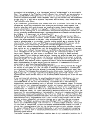 pressed on their acceptance, or to be themselves “besought” and entreated “to be reconciled to
God.” They are past all that. They have heard the Gospel; have believed it; and are recognized as
partakers of that faith in “the righteousness of our God and Saviour Jesus Christ,” to which, in
Scripture, the justification of the sinner is attached. Hence, you will observe, they are not exhorted
to have faith,—or to “add” faith to anything. They have it; and, as having it, they are exhorted to
“add” to it all the other things.
If you want flowers, you must have roots, and the roots must be placed in a favourable soil. Any
gardener will tell you that certain plants need a particular kind of mould if they are ever to be
anything better than sickly-looking weeds; and people who neglect these precautions, or try to
coerce nature into their methods, have to pay for it next summer by having no flowers. Just so
there is one soil, and only one, in which temperance and patience and godliness will take root and
flourish, and that is a heart that has trusted Christ as Redeemer and bowed to Him as King and
Lord.1 [Note: H. R. Mackintosh, Life on God’s Plan, 231.]
2. By faith, the writer means faith in the Lord Jesus Christ. The trustful apprehension of God’s
unspeakable gift, of the mercy which rose over the world like a bright dawn when the Redeemer
came—that is what he intends by the word. This is worth mentioning; for it is not uncommon to
speak of faith abstractly, as no more than a hopeful, positive, serious way of regarding life. But
when the New Testament writers say “faith” they mean, quite definitely, faith in contact with its
proper object, Christ, and becoming through that contact a strong triumphant thing.
This faith is more than an intellectual assent to a speculative truth or an historical fact. It is more
than credit to any fact, or assent to any truth. It is an act of loving devotion to a person in answer
to His claims upon the heart, the response to His manifold love of grateful devotion, the reception
of His offered pardon with renunciation of the forgiven sin, the consecration of the life to His
cause, and a steadfast and open avowal of discipleship. Such a faith by no means excludes
definite views of Christ’s nature and work,—whence He came and whither He goes; what He must
be as Divine or as human,—but it enters into the human soul and into human society as a living
power, by its joyful and loving realization of Christ as the master of the heart who, though He was
dead, yet lives, and, behold! is alive for evermore; but who is yet as near and as sympathizing to
every disciple as when He spoke words of personal tenderness to the weakest and the most
disconsolate, or wept tears of sympathy at Lazarus’ grave.
On January 16, 1894, Dr. Temple (then Bishop of London) gave a striking lecture to the clergy of
the diocese at Sion College on “Faith.” He began by referring at some length to a conversation
upon Justification by Faith which he, when a young scholar at Balliol, once had with “Ideal” Ward,
then a Fellow of the College and considerably his senior. Ward quoted the definition of faith given
by Coleridge in the beginning of his Confessions of an Inquiring Spirit: “Faith subsists in the
synthesis of the reason and the individual will,” a definition which the Bishop took as the text of his
lecture.
It was not (he owned) a definition that would have been accepted in the last century, nor one
which was generally to be found in the writers of Christian evidences; but, while it had been
assumed that faith was the act of the intellect only, he contended that to make it merely an
intellectual act would be to lower the nature of faith itself. Such a theory was, he said, inconsistent
with the nature of man, between whose various faculties and powers a sharp distinction could not
really be drawn. The tendency to separate the intellectual and the will forces was, he felt sure, a
mistaken one. The intellect could not act in its fulness without the will, nor could the will act in its
fulness without the intellect, nor indeed could either act without the affections. But, still further, the
tendency of this attempted separation of the intellect from the will, and the assigning of faith to the
intellect entirely, was always towards laying the whole stress of faith upon external evidence. The
intellect taken by itself dealt with external evidence more easily than any other, and consequently,
wherever that notion of faith had either consciously or unconsciously prevailed, there had been
always a tendency to base faith entirely upon miracles, and to make them the one conclusive
proof of the truth of God’s revelation, or especially of that part of His revelation from which we
derived our Christian knowledge. That, however, was no sure foundation; for it was a resting, not
upon miracles as the real basis, but upon the historical evidence of those miracles; and there, of
course, there necessarily came in the fact that the judgment upon miracles belonged entirely to
the ordinary intellect. The man who was the best judge of such evidence was not necessarily a
good man or a spiritual man; he was simply an intellectual man who could balance one kind of
testimony against another.
The Bishop then said that faith might begin in various ways. It might begin within or without; but if
 
