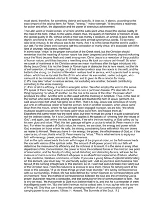 must stand, therefore, for something distinct and specific. It does so. It stands, according to the
exact import of the original term, for “force,” “energy,” “manly strength.” It describes a readiness
for action and effort, the disposition and the power of strenuous achievement.
The Latin word vir meant a man, or a hero; and the Latin word virtus meant the special quality of
the man or the hero. Virtue, to the Latins, meant, thus, the quality of manhood, or heroism. It was
the special quality of life, without which a man was merely a creature, an animal. It gave tone, and
dignity, and force to men. Virtue and manliness were almost synonymous words. To be manly
was to be virtuous; to be virtuous was to be manly. And it is in this sense that the word is used in
our text. For the Greek word conveys just this conception of manly virtue. We associate with it the
idea of courage, robustness, manhood.
In some ways “virtue” is the proper translation of the Greek word, but the Christian should
remember that the meaning of human nature has been deepened and widened beyond reckoning
since the Word became flesh and dwelt among men. Christ Jesus is a revelation of the possibility
of human nature, and it has become a new thing since He took our nature on Himself. So when
we speak of manliness in the Christian sense we mean manliness after the type introduced into
life by Jesus Christ. It is not the Greek or Roman type of character that is here meant, not the life
of self-assertion, of mere courage, or of that tendency which says the race is to the swift, and the
battle to the strong; but the kind of life which realizes itself in service, which spends itself in saving
others, which has as its ideal the life of Him who when He was reviled, reviled not again, who
came not to be ministered unto but to minister, and to give His life a ransom for many.
2. We may take “virtue” in various senses, not excluding one another, but each contributing
something to the whole meaning.
(1) First of all it is efficacy. It is faith in energetic action. We often employ the word in this sense.
We speak of there being virtue in a medicine to cure a particular disease. We also talk of one
thing happening “in virtue of” another, i.e. the one is the cause of the other, the power which
produces the other. And the term is often used with this meaning in Scripture. Thus, in the case of
the woman who came secretly among the crowd and touched the hem of Jesus’ garment, it is
said Jesus knew that virtue had gone out of Him. That is to say, Jesus was conscious of having
put forth an efficacious power to heal the woman. And on another occasion, when Jesus came
down from the mount, where He had all night been engaged in prayer, we are told, “the whole
multitude sought to touch him: for there went virtue out of him, and healed them all.”
Elsewhere this same writer has the word twice, but then he must be using it in quite a special and
not the ordinary sense, for it is to God that he applies it. He speaks of “shewing forth the virtues of
God”; and again, just before the text, he speaks, if we take the true reading, of God calling us “by
his own glory and virtue.” Well, this last passage will give us a clue to what St. Peter means in the
text. For when he speaks of God’s virtue, he means, we are clear, the energy and power which
God exercises on those whom He calls; the strong, constraining force with which His arm draws
us nearer to Himself. There you have it—the energy, the power, the effectiveness of God, or, if the
case be so, of man; that is what St. Peter means by “virtue.” This is what we have to equip our
faith with—energy, power, earnestness, effectiveness.
Just as the optic nerve feeds the brain with images of the physical order, so the faith-nerve feeds
the soul with visions of the spiritual order. The amount of will-power poured into our faith will
determine the measure of its efficiency and the richness of its result. It is the same in every other
department of life. Concentration, the power to focus the scattered forces of the mind on one point
of observation, and the faculty of cutting out all disturbing and distracting factors, will ever be the
measure of man’s success. Deficient will-power is an all-sufficient explanation of failure, whether
in law, medicine, literature, commerce, or trade. If you saw a young fellow of splendid ability failing
on this account, you would say, “In your faculty supply will.” Just as you have seen business men
fall out of the running through lack of this element, so St. Peter had seen Christian men falling out
of the Christian race. From this failure he is anxious to save them. Hence his rallying word at the
close of this passage,” If ye do these things ye shall never stumble.” We live by correspondence
with our surroundings. Indeed, life has been defined by Herbert Spencer as “correspondence with
environment.” Now, the method of correspondence between the soul and the environing God is
prayer; but prayer requires a conductor, and that conductor or line of communication is faith. That
is why we read, “He that cometh to God must believe that he is, and that he is a rewarder of them
that diligently seek him.” But the faith-line must not be a dead wire. It must quiver with the current
of living will. Only thus can it become the conveying medium of our communication, and give
carrying power to our prayers.1 [Note: H. Howard, The Summits of the Soul, 11.]
 
