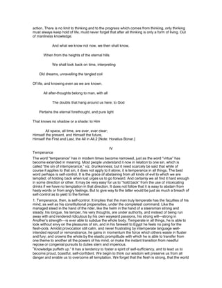 action. There is no limit to thinking and to the progress which comes from thinking, only thinking
must always keep hold of life, must never forget that after all thinking is only a form of living. Out
of manliness knowledge.
And what we know not now, we then shall know,
When from the heights of the eternal hills
We shall look back on time, interpreting
Old dreams, unravelling the tangled coil
Of life, and knowing even as we are known.
All after-thoughts belong to man, with all
The doubts that hang around us here; to God
Pertains the eternal forethought, and pure light
That knows no shadow or a shade: to Him
All space, all time, are ever, ever clear;
Himself the present, and Himself the future,
Himself the First and Last, the All in All.2 [Note: Horatius Bonar.]
IV
Temperance
The word “temperance” has in modern times become narrowed, just as the word “virtue” has
become extended in meaning. Most people understand it now in relation to one sin, which is
called “the sin of intemperance,” viz. drunkenness; but it need scarcely be said that while of
course it applies to that sin, it does not apply to it alone; it is temperance in all things. The best
word perhaps is self-control. It is the grace of abstaining from all kinds of evil to which we are
tempted; of holding back when lust urges us to go forward. And certainly we all find it hard enough
in some direction or other. It may be very easy for us to “hold back” from the use of intoxicating
drinks if we have no temptation in that direction. It does not follow that it is easy to abstain from
hasty words or from angry feelings. But to give way to the latter would be just as much a breach of
self-control as to yield to the former.
1. Temperance, then, is self-control. It implies that the man truly temperate has the faculties of his
mind, as well as his constitutional propensities, under the completest command. Like the
managed steed in the hand of the rider, like the helm in the hand of a steersman strong and
steady, his tongue, his temper, his very thoughts, are under authority, and instead of being run
away with and rendered ridiculous by his own wayward passions, his strong will—strong in
Another’s strength—is ever able to subdue the whole body. Temperate in all things, he is able to
look without envy on the pleasures of sin, and in his farewell to Egypt he feels no pang for the
flesh-pots. Amidst provocation still calm, and never frustrating by intemperate language well-
intended reproof or remonstrance, he gains in momentum the force which others waste in fluster
and fury; and crowns the whole by the elastic promptitude with which he is able to transfer from
one theme to another all the powers of his mind, or make the instant transition from needful
repose or congenial pursuits to duties stern and imperious.
“Knowledge puffeth up.” It has a tendency to foster a spirit of self-sufficiency, and to lead us to
become proud, boastful, self-confident. We begin to think our wisdom will preserve us from all
danger and enable us to overcome all temptation. We forget that the flesh is strong, that the world
 