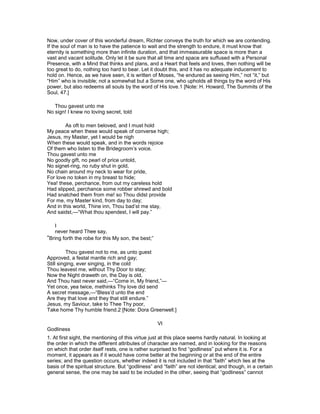 Now, under cover of this wonderful dream, Richter conveys the truth for which we are contending.
If the soul of man is to have the patience to wait and the strength to endure, it must know that
eternity is something more than infinite duration, and that immeasurable space is more than a
vast and vacant solitude. Only let it be sure that all time and space are suffused with a Personal
Presence, with a Mind that thinks and plans, and a Heart that feels and loves, then nothing will be
too great to do, nothing too hard to bear. Let it doubt this, and it has no adequate inducement to
hold on. Hence, as we have seen, it is written of Moses, “he endured as seeing Him,” not “it,” but
“Him” who is invisible; not a somewhat but a Some one, who upholds all things by the word of His
power, but also redeems all souls by the word of His love.1 [Note: H. Howard, The Summits of the
Soul, 47.]
Thou gavest unto me
No sign! I knew no loving secret, told
As oft to men beloved, and I must hold
My peace when these would speak of converse high;
Jesus, my Master, yet I would be nigh
When these would speak, and in the words rejoice
Of them who listen to the Bridegroom’s voice.
Thou gavest unto me
No goodly gift, no pearl of price untold,
No signet-ring, no ruby shut in gold,
No chain around my neck to wear for pride,
For love no token in my breast to hide;
Yea! these, perchance, from out my careless hold
Had slipped, perchance some robber shrewd and bold
Had snatched them from me! so Thou didst provide
For me, my Master kind, from day to day;
And in this world, Thine inn, Thou bad’st me stay,
And saidst,—“What thou spendest, I will pay.”
I
never heard Thee say,
“Bring forth the robe for this My son, the best;”
Thou gavest not to me, as unto guest
Approved, a festal mantle rich and gay;
Still singing, ever singing, in the cold
Thou leavest me, without Thy Door to stay;
Now the Night draweth on, the Day is old,
And Thou hast never said,—“Come in, My friend,”—
Yet once, yea twice, methinks Thy love did send
A secret message,—“Bless’d unto the end
Are they that love and they that still endure.”
Jesus, my Saviour, take to Thee Thy poor,
Take home Thy humble friend.2 [Note: Dora Greenwell.]
VI
Godliness
1. At first sight, the mentioning of this virtue just at this place seems hardly natural. In looking at
the order in which the different attributes of character are named, and in looking for the reasons
on which that order itself rests, one is rather surprised to find “godliness” put where it is. For a
moment, it appears as if it would have come better at the beginning or at the end of the entire
series; and the question occurs, whether indeed it is not included in that “faith” which lies at the
basis of the spiritual structure. But “godliness” and “faith” are not identical; and though, in a certain
general sense, the one may be said to be included in the other, seeing that “godliness” cannot
 