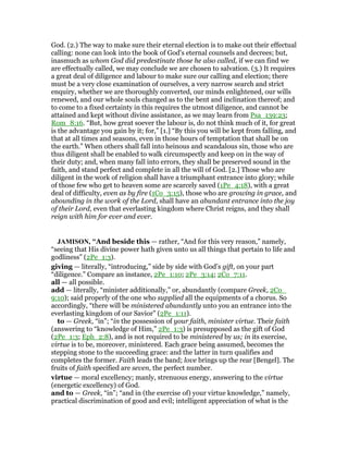 God. (2.) The way to make sure their eternal election is to make out their effectual
calling: none can look into the book of God's eternal counsels and decrees; but,
inasmuch as whom God did predestinate those he also called, if we can find we
are effectually called, we may conclude we are chosen to salvation. (3.) It requires
a great deal of diligence and labour to make sure our calling and election; there
must be a very close examination of ourselves, a very narrow search and strict
enquiry, whether we are thoroughly converted, our minds enlightened, our wills
renewed, and our whole souls changed as to the bent and inclination thereof; and
to come to a fixed certainty in this requires the utmost diligence, and cannot be
attained and kept without divine assistance, as we may learn from Psa_139:23;
Rom_8:16. “But, how great soever the labour is, do not think much of it, for great
is the advantage you gain by it; for,” [1.] “By this you will be kept from falling, and
that at all times and seasons, even in those hours of temptation that shall be on
the earth.” When others shall fall into heinous and scandalous sin, those who are
thus diligent shall be enabled to walk circumspectly and keep on in the way of
their duty; and, when many fall into errors, they shall be preserved sound in the
faith, and stand perfect and complete in all the will of God. [2.] Those who are
diligent in the work of religion shall have a triumphant entrance into glory; while
of those few who get to heaven some are scarcely saved (1Pe_4:18), with a great
deal of difficulty, even as by fire (1Co_3:15), those who are growing in grace, and
abounding in the work of the Lord, shall have an abundant entrance into the joy
of their Lord, even that everlasting kingdom where Christ reigns, and they shall
reign with him for ever and ever.
JAMISO , "And beside this — rather, “And for this very reason,” namely,
“seeing that His divine power hath given unto us all things that pertain to life and
godliness” (2Pe_1:3).
giving — literally, “introducing,” side by side with God’s gift, on your part
“diligence.” Compare an instance, 2Pe_1:10; 2Pe_3:14; 2Co_7:11.
all — all possible.
add — literally, “minister additionally,” or, abundantly (compare Greek, 2Co_
9:10); said properly of the one who supplied all the equipments of a chorus. So
accordingly, “there will be ministered abundantly unto you an entrance into the
everlasting kingdom of our Savior” (2Pe_1:11).
to — Greek, “in”; “in the possession of your faith, minister virtue. Their faith
(answering to “knowledge of Him,” 2Pe_1:3) is presupposed as the gift of God
(2Pe_1:3; Eph_2:8), and is not required to be ministered by us; in its exercise,
virtue is to be, moreover, ministered. Each grace being assumed, becomes the
stepping stone to the succeeding grace: and the latter in turn qualifies and
completes the former. Faith leads the band; love brings up the rear [Bengel]. The
fruits of faith specified are seven, the perfect number.
virtue — moral excellency; manly, strenuous energy, answering to the virtue
(energetic excellency) of God.
and to — Greek, “in”; “and in (the exercise of) your virtue knowledge,” namely,
practical discrimination of good and evil; intelligent appreciation of what is the
 