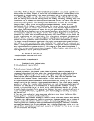exist without “faith,” yet they are not so involved as to preclude their being clearly separated and
distinguished, and placed, if needs be, with some space between them in a series like this. Faith
is godliness in its principle, as light in the reason: godliness is faith in its actings, as love in the
heart. The one flows from and is the utterance and development of the other. Godliness is faith
alive; and not only alive, but active; not only looking and thinking, but feeling, speaking, doing, and
thus infusing into all outward and visible performance a moral element that makes virtue holiness.
Notice the place of godliness in the development of the Christian character. It is not one of the
earliest graces, it comes in after much progress has been described. There is profound
significance in this. In the beginnings of the Christian life, men are almost sure to be prayerful.
The “exceeding great and precious promises” are in their hearts; the strain of penitence drives
them to God; personal imperfection is bitterly felt; and they are compelled to pray for grace to live
a better life. But when they have reached somewhat of excellency; when their will is disciplined,
and pure desires are theirs; when they are at home in the study of the gospel; when they are self-
possessed and patient; there is great danger of suffering from undevoutness. All their efforts are
directed to self-culture, and they cease to pray. They have acquired power over themselves, and
think less of God’s help. And from this come barrenness and weakness. Gradually a change is
evident; their heart grows hard, self-consciousness and pride destroy the sweetness of their life.
For want of heavenly motive they are impatient; for want of heavenly aim they are self-indulgent.
Many a time we have seen some of the most excellent of men—noble, wise, self-possessed, and
patient—undergoing a sad and serious change. We notice a strange lack in them, something that
is not harmonious with the general elevation of their character. It is the want of devoutness. It
makes them perhaps proud, or censorious, or wayward. And then begins a rapid deterioration; the
want of godliness is fatal to spiritual advancement.
It is the little rift within the lute,
That by and by will make the music mute,
And ever widening slowly silence all.
The little rift within the lover’s lute,
Or little pitted speck in garner’d fruit,
That rotting inward slowly moulders all.
2. We lose the benefit of our patience, unless patience becomes a step to godliness. It is
impossible to be godly without being patient; but it is quite possible to be patient without being
godly: and the thing here taught is, that we are not to regard knowledge, temperance, and
patience as the great things which God desires to see in us, but to know that these are to be
cherished chiefly because they are the atmosphere in which godliness can exist.
Is our patience simply a stoical endurance of what cannot be cured, opening up into no sweet and
blessed intercourse with the loving Father whose children we are? Then indeed are we dwarfed
growths, not without life, it may be, but it is life defeated and made retrogressive by being denied
completion and defrauded of its flower and crown. In the course of this evolution, it is only by
evolving to the next stage that we can render secure the stages already reached. Not to move
forward is thus to move back. Not to grow up is to die down. Not to work salvation to a finish is to
cancel our calling. “Wherefore,” says St. Peter, “give the more diligence to making your calling
and election sure.”
3. There are three words which, taken separately, will give us some idea of the fulness of the
grace of godliness—reverence, loyalty, godlikeness.
(1) The root-idea of godliness is reverence.—Because, as we have seen, patience is not a sullen
submission but a glad upleaping to the Divine requirement, it passes naturally and by the laws of
spiritual evolution into adoration of Him from whom it derives its staying power. That which we
continually draw upon, and never draw upon without satisfying response, cannot but command
our grateful and adoring love. Through patience, then, thought and feeling are carried up to their
highest, till they prostrate themselves in lowly reverence at the feet of Him “who is, and who was,
and who is to come, the Almighty.”
 