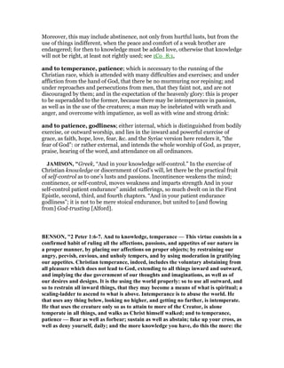Moreover, this may include abstinence, not only from hurtful lusts, but from the
use of things indifferent, when the peace and comfort of a weak brother are
endangered; for then to knowledge must be added love, otherwise that knowledge
will not be right, at least not rightly used; see 1Co_8:1,
and to temperance, patience; which is necessary to the running of the
Christian race, which is attended with many difficulties and exercises; and under
affliction from the hand of God, that there be no murmuring nor repining; and
under reproaches and persecutions from men, that they faint not, and are not
discouraged by them; and in the expectation of the heavenly glory: this is proper
to be superadded to the former, because there may be intemperance in passion,
as well as in the use of the creatures; a man may be inebriated with wrath and
anger, and overcome with impatience, as well as with wine and strong drink:
and to patience, godliness; either internal, which is distinguished from bodily
exercise, or outward worship, and lies in the inward and powerful exercise of
grace, as faith, hope, love, fear, &c. and the Syriac version here renders it, "the
fear of God": or rather external, and intends the whole worship of God, as prayer,
praise, hearing of the word, and attendance on all ordinances.
JAMISO , "Greek, “And in your knowledge self-control.” In the exercise of
Christian knowledge or discernment of God’s will, let there be the practical fruit
of self-control as to one’s lusts and passions. Incontinence weakens the mind;
continence, or self-control, moves weakness and imparts strength And in your
self-control patient endurance” amidst sufferings, so much dwelt on in the First
Epistle, second, third, and fourth chapters. “And in your patient endurance
godliness”; it is not to be mere stoical endurance, but united to [and flowing
from] God-trusting [Alford].
BE SO , "2 Peter 1:6-7. And to knowledge, temperance — This virtue consists in a
confirmed habit of ruling all the affections, passions, and appetites of our nature in
a proper manner, by placing our affections on proper objects; by restraining our
angry, peevish, envious, and unholy tempers, and by using moderation in gratifying
our appetites. Christian temperance, indeed, includes the voluntary abstaining from
all pleasure which does not lead to God, extending to all things inward and outward,
and implying the due government of our thoughts and imaginations, as well as of
our desires and designs. It is the using the world properly: so to use all outward, and
so to restrain all inward things, that they may become a means of what is spiritual; a
scaling-ladder to ascend to what is above. Intemperance is to abuse the world. He
that uses any thing below, looking no higher, and getting no farther, is intemperate.
He that uses the creature only so as to attain to more of the Creator, is alone
temperate in all things, and walks as Christ himself walked; and to temperance,
patience — Bear as well as forbear; sustain as well as abstain; take up your cross, as
well as deny yourself, daily; and the more knowledge you have, do this the more: the
 