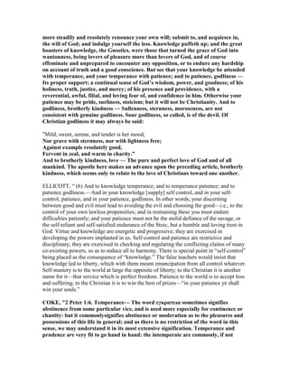 more steadily and resolutely renounce your own will; submit to, and acquiesce in,
the will of God; and indulge yourself the less. Knowledge puffeth up; and the great
boasters of knowledge, the Gnostics, were those that turned the grace of God into
wantonness, being lovers of pleasure more than lovers of God, and of course
effeminate and unprepared to encounter any opposition, or to endure any hardship
on account of truth and a good conscience. But see that your knowledge be attended
with temperance, and your temperance with patience; and to patience, godliness —
Its proper support; a continual sense of God’s wisdom, power, and goodness; of his
holiness, truth, justice, and mercy; of his presence and providence, with a
reverential, awful, filial, and loving fear of, and confidence in him. Otherwise your
patience may be pride, surliness, stoicism; but it will not be Christianity. And to
godliness, brotherly kindness — Sullenness, sternness, moroseness, are not
consistent with genuine godliness. Sour godliness, so called, is of the devil. Of
Christian godliness it may always be said:
“Mild, sweet, serene, and tender is her mood,
or grave with sternness, nor with lightness free;
Against example resolutely good,
Fervent in zeal, and warm in charity.”
And to brotherly kindness, love — The pure and perfect love of God and of all
mankind. The apostle here makes an advance upon the preceding article, brotherly
kindness, which seems only to relate to the love of Christians toward one another.
ELLICOTT, “ (6) And to knowledge temperance; and to temperance patience; and to
patience godliness.—And in your knowledge [supply] self control, and in your self-
control, patience, and in your patience, godliness. In other words, your discerning
between good and evil must lead to avoiding the evil and choosing the good—i.e., to the
control of your own lawless propensities; and in restraining these you must endure
difficulties patiently; and your patience must not be the stolid defiance of the savage, or
the self-reliant and self-satisfied endurance of the Stoic, but a humble and loving trust in
God. Virtue and knowledge are energetic and progressive; they are exercised in
developing the powers implanted in us. Self-control and patience are restrictive and
disciplinary; they are exercised in checking and regulating the conflicting claims of many
co-existing powers, so as to reduce all to harmony. There is special point in “self-control”
being placed as the consequence of “knowledge.” The false teachers would insist that
knowledge led to liberty, which with them meant emancipation from all control whatever.
Self-mastery is to the world at large the opposite of liberty; to the Christian it is another
name for it—that service which is perfect freedom. Patience to the world is to accept loss
and suffering; to the Christian it is to win the best of prizes—“in your patience ye shall
win your souls.”
COKE, "2 Peter 1:6. Temperance— The word εγκρατεια sometimes signifies
abstinence from some particular vice, and is used more especially for continence or
chastity: but it commonlysignifies abstinence or moderation as to the pleasures and
possessions of this life in general; and as there is no restriction of the word in this
sense, we may understand it in its most extensive signification. Temperance and
prudence are very fit to go hand in hand: the intemperate are commonly, if not
 