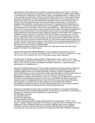 egkrateuomai) ("And everyone who competes in the games exercises self-control in all things..." )
This would include control over his appetite, his temper, his schedule (an athlete needs priorities
or he will become undisciplined). If you wanted to play on the basketball team in college, you had
to have discipline or self-control. Remember that the definite article ("the" in the Greek) is before
each godly characteristic so Peter is talking about the self-control, the very self-control and self-
restraint that Jesus had, even as He Himself was tempted as all men are. And yet He gives us
access to that same self-control! So that's where the analogy breaks down...it's not human
energized self-control Peter is talking about but that which is available by faith (obedience) from
Christ in us. The Christian ought to have control over his appetite." Wayne goes on to make the
point that when he is in the Word of God, he is a controlled person. "How many diets have you
been on? You lose some but then you gain it right back. Remember that Scripture repeatedly links
idolatry and immorality (Nu25:1,2). Immorality and a person with an uncontrolled appetite is
closely related all the way through Scripture. Believers because of Christ within them, possess the
potential to control our temper, to exercise control over our desires, the power to say "no", the
power to set godly priorities, the power within us so that we can turn off the television so that we
can go to bed early so that we can arise early to be fresh with God in the AM, the self control to
get out of bed in the morning to be alone with God, etc. And all of this self-discipline comes out of
our faith. We don't have to go to a course or read a book on how to become self-disciplined! That
discipline is within us and if we are diligent to see results, then we will see God work it out in our
life and move us into His victory." (Bolding added)
For additional insights on this issue of self control, you might want to read John Piper article
entitled "The Fierce Fruit of Self-Control"
AND IN SELF-CONTROL PERSEVERANCE: en de te egkrateia ten hupomonen: (Ps37:7;
Lu8:15; 21:19; Ro2:7; 5:3,4; 8:25; 15:4; 2Co6:4; Col1:11; 1Th1:3; 2Th1:4; 3:5; Heb6:12,15; 10:36;
12:1; Ja1:3,4; 5:7-10; Rev1:9; 2:2; 13:10; 14:12) (See Torrey's Topic "Patience")
"Perseverance" (endurance, patience) (5281) (hupomone from hupo = under + meno = stay,
remain, abide) is used 32 times in the NT (Lu 2x; Ro 6x; 2Co 3x; Col; 1Th; 2Th 2x; 1Ti; 2Ti; Titus;
Heb 2x; Js 3x; 2 P; Re 7x) and in the NASB is translated: endurance, 7; patient enduring, 1;
perseverance, 21; steadfastness, 3.
Hupomone is literally abiding under. The root idea of hupomone is that of remaining under some
discipline, subjecting one’s self to something which demands the acquiescence of the will to
something against which one naturally would rebel. It portrays a picture of steadfastly and
unflinchingly bearing up under a heavy load and describes that quality of character which does not
allow one to surrender to circumstances or succumb under trial. The picture is that of
steadfastness, constancy and endurance. It has in it a forward look, the ability to focus on what is
beyond the current pressures (eg Jesus "Who for the joy set before Him endured [verb form
hupomeno] the Cross despising the shame" Heb12:2). And so hupomone does not describe a
grim resignation or a passive "grin & bear" attitude but a triumphant facing of difficult
circumstances knowing that even out of evilm God guarantees good. It is courageous gallantry
which accepts suffering and hardship and turns them into grace and glory.
Hupomone is the ability to endure when circumstances are difficult - not a passive sitting down
and bearing things but a triumphant facing of them so that even out of evil there can come good, a
bearing up in a way that honors and glorifies our heavenly Father.
The difficulties in our lives,
The obstacles we face,
Give God the opportunity
To show His power and grace.
We need to distinguish another closely related Greek word "makrothumia" (makro = long +
thumos = temper), literally "long-temper" or the idea of a "long fuse" before it explodes. It is a long
holding out of the mind before it gives room to passion. Although there is some overlap in
meanings, in general, makrothumia has to do more with difficult people than with difficult
circumstances. Hupomone has to do with the circumstances of life (trials, difficulties, hardships)
 