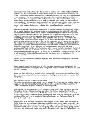mentioned in 1Co13:4-8." (It is) a love that is willing to sacrifice one’s self for the benefit of that
brother, a love that causes one to be long suffering toward him, a love that makes one treat him
kindly, a love that so causes one to rejoice in the welfare of another that there is no room for envy
in the heart, a love that is not jealous, a love that keeps one from boasting of one’s self, a love
that keeps one from bearing one’s self in a lofty manner, a love that keeps one from acting
unbecomingly, a love that keeps one from seeking one’s own rights, a love that keeps one from
becoming angry, a love that does not impute evil, a love that does not rejoice in iniquity but in the
truth, a love that bears up against all things, believes all things, hopes all things, endures all
things. That is the kind of love which God says one Christian should have for another."
(Agape love) speaks of a love which is awakened by a sense of value in an object which causes
one to prize it. It springs from an apprehension of the preciousness of an object. It is a love of
esteem and approbation. The quality of this love is determined by the character of the one who
loves, and that of the object loved. (In Jn3:16) God’s love for a sinful and lost race springs from
His heart in response to the high value He places upon each human soul. Every sinner is
exceedingly precious in His sight. “Phileo” which is another word for love, a love which is the
response of the human spirit to what appeals to it as pleasurable, will not do here, for there is
nothing in a lost sinner that the heart of God can find pleasure in, but on the contrary, everything
that His holiness rebels against. But each sinner is most precious to God, first, because he bears
the image of his Creator even though that image be marred by sin, and second, because through
redemption, that sinner can be conformed into the very image of God’s dear Son. This
preciousness of each member of the human race to the heart of God is the constituent element of
the love that gave His Son to die on the Cross. The degree of the preciousness is measured by
the infinite sacrifice which God made. The love in Jn3:16 therefore is a love whose essence is that
of self-sacrifice for the benefit of the one loved, this love based upon an evaluation of the
preciousness of the one loved.
(Wuest, K. S. Wuest's word studies from the Greek New Testament :Grand Rapids: Eerdmans)
(Bolding added)
Agape does not condone or gloss over sin in the one loved but actively, purposely seeks the
welfare of the one loved. Philadelphia "love" springs from personal warmth and affection and God
teaches it (1Th4:9).
Agape love does not derive its motivation from the desirability of the object of one's affection but
gives with no expectation of return (unconditional) so that if given and not returned then you don't
stop giving it.
John MacArthur has this to say about agape love...
We have no capacity to generate (agape love) on our own. The Greek word for that kind of love is
agapé, and it is characterized by humility, obedience to God, and self-sacrifice. (MacArthur, J.
(1993). Drawing near: August 3. Wheaton, Ill.: Crossway Books)
Biblical agapē love is not an emotion but a disposition of the heart to seek the welfare and meet
the needs of others. “ Greater love has no one than this, that one lay down his life for his
friends, ” Jesus said ( John15:13 ). And that is exactly what Jesus Himself did on behalf of
those God has chosen to be saved. In the ultimate divine act of love, God determined before the
foundation of the earth that He would give His only Son to save us." (Ephesians. Page 14.
Chicago: Moody Press)
"(Agape) Love is an attitude of selflessness. Biblical agapē love is a matter of the will and not a
matter of feeling or emotion, though deep feelings and emotions almost always accompany love.
God’s loving the world was not a matter simply of feeling; it resulted in His sending His only Son to
redeem the world (Jn3:16 ). Love is self-less giving, always self-less and always giving. It is the
very nature and substance of love to deny self and to give to others...We can only have such love
 