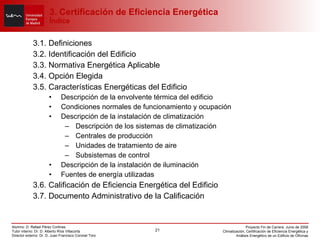 3. Certificación de Eficiencia Energética Índice 3.1. Definiciones 3.2. Identificación del Edificio 3.3. Normativa Energética Aplicable 3.4. Opción Elegida 3.5. Características Energéticas del Edificio Descripción de la envolvente térmica del edificio Condiciones normales de funcionamiento y ocupación Descripción de la instalación de climatización Descripción de los sistemas de climatización Centrales de producción Unidades de tratamiento de aire Subsistemas de control Descripción de la instalación de iluminación Fuentes de energía utilizadas 3.6. Calificación de Eficiencia Energética del Edificio 3.7. Documento Administrativo de la Calificación 