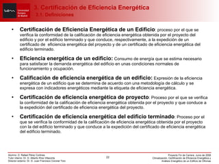 Certificación de Eficiencia Energética de un Edificio : proceso por el que se verifica la conformidad de la calificación de eficiencia energética obtenida por el proyecto del edificio y por el edificio terminado y que conduce, respectivamente, a la expedición de un certificado de  eficiencia energética del proyecto y de un certificado de eficiencia energética del edificio terminado. Eficiencia energética de un edificio:  Consumo de energía que se estima necesario para satisfacer la demanda energética del edificio en unas condiciones normales de funcionamiento y ocupación. Calificación de eficiencia energética de un edificio:  Expresión de la eficiencia energética de un edificio que se determina de acuerdo con una metodología de cálculo y se expresa con indicadores energéticos mediante la etiqueta de eficiencia energética. Certificación de eficiencia energética de proyecto : Proceso por el que se verifica la conformidad de la calificación de eficiencia energética obtenida por el proyecto y que conduce a la expedición del certificado de eficiencia energética del proyecto. Certificación de eficiencia energética del edificio terminado : Proceso por el que se verifica la conformidad de la calificación de eficiencia energética obtenida por el proyecto con la del edificio terminado y que conduce a la expedición del certificado de eficiencia energética del edificio terminado. 3. Certificación de Eficiencia Energética   3.1. Definiciones 