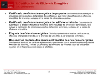 Certificado de eficiencia energética de proyecto :  Documentación suscrita por el proyectista como resultado del proceso de certificación, que incluye la calificación de eficiencia energética del proyecto, señalada en la escala de eficiencia energética. Certificado de eficiencia energética del edificio terminado : Documentación suscrita por la dirección facultativa de la obra como resultado del proceso de certificación, que incluye la calificación de eficiencia energética del edificio terminado, señalada en la escala de eficiencia energética. Etiqueta de eficiencia energética : Distintivo que señala el nivel de calificación de eficiencia energética obtenida por el proyecto de un edificio o por el edificio terminado. Documentos reconocidos para la certificación de eficiencia energética : Documentos técnicos, sin carácter reglamentario, que cuenten con el reconocimiento conjunto del Ministerio de Industria, Turismo y Comercio y del Ministerio de Vivienda y que se encuentren inscritos en el Registro general creado a tal efecto.   3. Certificación de Eficiencia Energética   3.1. Definiciones 