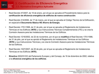 Real Decreto 47/2007, de 19 de enero, por el que se aprueba el Procedimiento básico para la  certificación de eficiencia energética de edificios de nueva construcción . Real Decreto 314/2006, de 17 de marzo, por el que se aprueba el Código Técnico de la Edificación, en especial el  Documento Básico HE Ahorro de Energía. Real Decreto 1751/1998, de 31 de julio, por el que se aprueba el Reglamento de Instalaciones Térmicas en los Edificios ( RITE ) y sus Instrucciones Técnicas Complementarias (ITE) y se crea la Comisión Asesora para las Instalaciones Térmicas de los Edificios. Real Decreto 1218/2002, de 22 de noviembre, por el que se  modifica  el Real Decreto 1751/1998, de 31 de julio, por el que se aprobó el Reglamento de Instalaciones Térmicas en los Edificios ( RITE ) y sus Instrucciones Técnicas y se crea la Comisión Asesora para las Instalaciones Térmicas de los Edificios. Real Decreto 1027/2007, de 20 de julio, por el que se aprueba el Reglamento de Instalaciones Térmicas en los Edificios ( RITE ). Directiva  2002/91/CE del Parlamento Europeo y del Consejo, de 16 de diciembre de 2002, relativa a la  eficiencia energética de los edificios . 3. Certificación de Eficiencia Energética   3.3. Normativa Energética Aplicable 