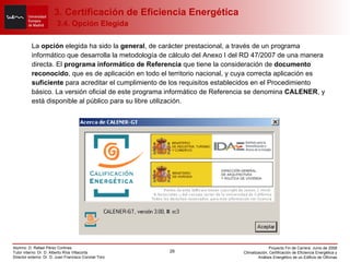 La  opción  elegida ha sido la  general , de carácter prestacional, a través de un programa informático que desarrolla la metodología de cálculo del Anexo I del RD 47/2007 de una manera directa. El  programa informático de Referencia  que tiene la consideración de  documento reconocido , que es de aplicación en todo el territorio nacional, y cuya correcta aplicación es  suficiente  para acreditar el cumplimiento de los requisitos establecidos en el Procedimiento básico. La versión oficial de este programa informático de Referencia se denomina  CALENER , y está disponible al público para su libre utilización. 3. Certificación de Eficiencia Energética   3.4. Opción Elegida 