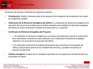 El alcance del proyecto contempla los siguientes aspectos: Climatización : Diseño y dimensionado de los equipos de la instalación de climatización de caudal de refrigerante variable. Calificación de la Eficiencia Energética del Edificio : La calificación de eficiencia energética es la expresión del consumo de energía que se estima necesario para satisfacer la demanda energética del edificio en unas condiciones normales de funcionamiento y ocupación. Certificado de Eficiencia Energética del Proyecto : 1. El certificado de eficiencia energética de un proyecto de edificación supone la conformidad de la información contenida en este certificado con la calificación de eficiencia energética obtenida y con el proyecto de ejecución del edificio. 2. El certificado de eficiencia energética del proyecto será suscrito por el proyectista del edificio o del proyecto parcial de sus instalaciones térmicas, y quedará incorporada al proyecto de ejecución. Análisis energético : Análisis de los resultados aportados por el programa de simulación térmica y propuestas de mejora. 1. Antecedentes 