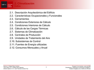 2. Climatización Índice 2.1.  Descripción Arquitectónica del Edificio 2.2.  Características Ocupacionales y Funcionales 2.3.  Cerramientos 2.4.  Condiciones Exteriores de Cálculo 2.5.  Condiciones Interiores de Cálculo 2.6.  Cálculo de las Cargas Térmicas 2.7.  Sistemas de Climatización 2.8.  Centrales de Producción 2.9.  Unidades de Tratamiento del Aire 2.10. Subsistemas de Control 2.11. Fuentes de Energía utilizadas 2.12. Consumos Mensuales y Anual 