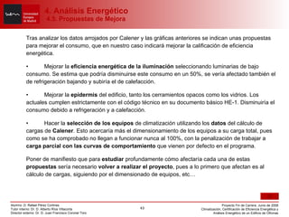 Tras analizar los datos arrojados por Calener y las gráficas anteriores se indican unas propuestas para mejorar el consumo, que en nuestro caso indicará mejorar la calificación de eficiencia energética. • Mejorar la  eficiencia energética de la iluminación  seleccionando luminarias de bajo consumo. Se estima que podría disminuirse este consumo en un 50%, se vería afectado también el de refrigeración bajando y subiría el de calefacción. • Mejorar la  epidermis  del edificio, tanto los cerramientos opacos como los vidrios. Los actuales cumplen estrictamente con el código técnico en su documento básico HE-1. Disminuiría el consumo debido a refrigeración y a calefacción. • Hacer la  selección de los equipos  de climatización utilizando los  datos  del cálculo de cargas de  Calener . Esto acercaría más el dimensionamiento de los equipos a su carga total, pues como se ha comprobado no llegan a funcionar nunca al 100%, con la penalización de trabajar a  carga parcial con las curvas de comportamiento  que vienen por defecto en el programa. Poner de manifiesto que para  estudiar  profundamente cómo afectaría cada una de estas  propuestas  sería necesario  volver a realizar el proyecto , pues a lo primero que afectan es al cálculo de cargas, siguiendo por el dimensionado de equipos, etc… 4. Análisis Energético  4.5. Propuestas de Mejora 