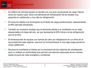 Un edificio de oficinas situado en Sevilla con una gran componente de carga interna, como es nuestro caso, tiene una demanda de climatización de los locales muy pequeña en calefacción y muy alta en refrigeración.  El consumo debido a la iluminación es el factor de carga predominante, representando el 46% del total climatizado. También es necesario recalcar que la demanda debida a la ventilación no es nada despreciable a lo largo del año, ya que representa el 20% frente a la de refrigeración que es el 33%. El dimensionado de equipos con bomba de calor por refrigeración en un clima en el que predomina este régimen, provoca un funcionamiento a muy baja carga parcial en modo calefacción. Se pone de manifiesto el interés por la simulación de los sistemas de climatización para un análisis en profundidad que permita una elección adecuada de los mismos, desde el punto de vista energético y ambiental.   5. Conclusiones 