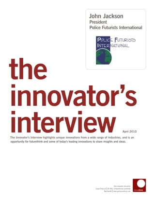 John Jackson
                                                              President
                                                              Police Futurists International




the
innovator’s
interview
The Innovator’s Interview highlights unique innovations from a wide range of industries, and is an
opportunity for futurethink and some of today’s leading innovations to share insights and ideas.
                                                                                                           April 2010




                                                                                            Turn innovation into action
                                                                                   |
                                                                   Future Think LLC © 2005–10 Reproduction prohibited
                                                                                           |
                                                                                New York NY www.getfuturethink.com
 