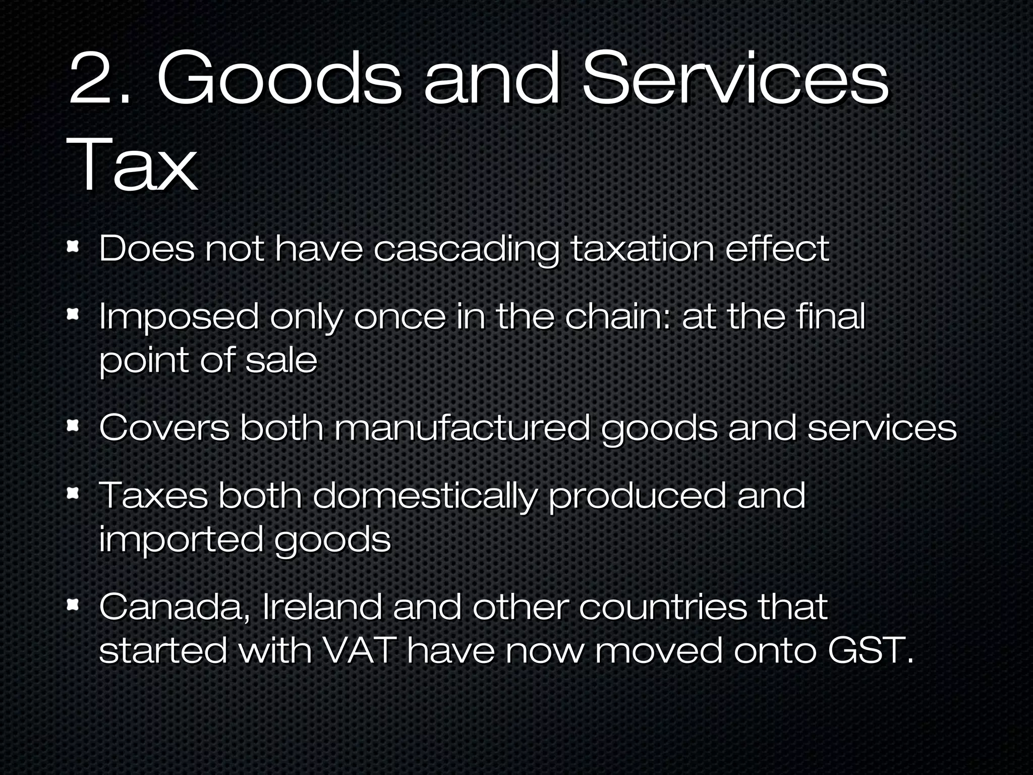 2. Goods and Services
Tax
Does not have cascading taxation effect
Imposed only once in the chain: at the final
point of sale
Covers both manufactured goods and services
Taxes both domestically produced and
imported goods
Canada, Ireland and other countries that
started with VAT have now moved onto GST.

 