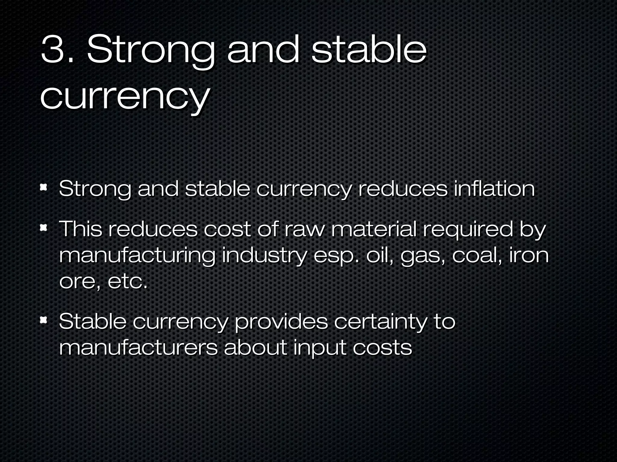 3. Strong and stable
currency
Strong and stable currency reduces inflation
This reduces cost of raw material required by
manufacturing industry esp. oil, gas, coal, iron
ore, etc.
Stable currency provides certainty to
manufacturers about input costs

 