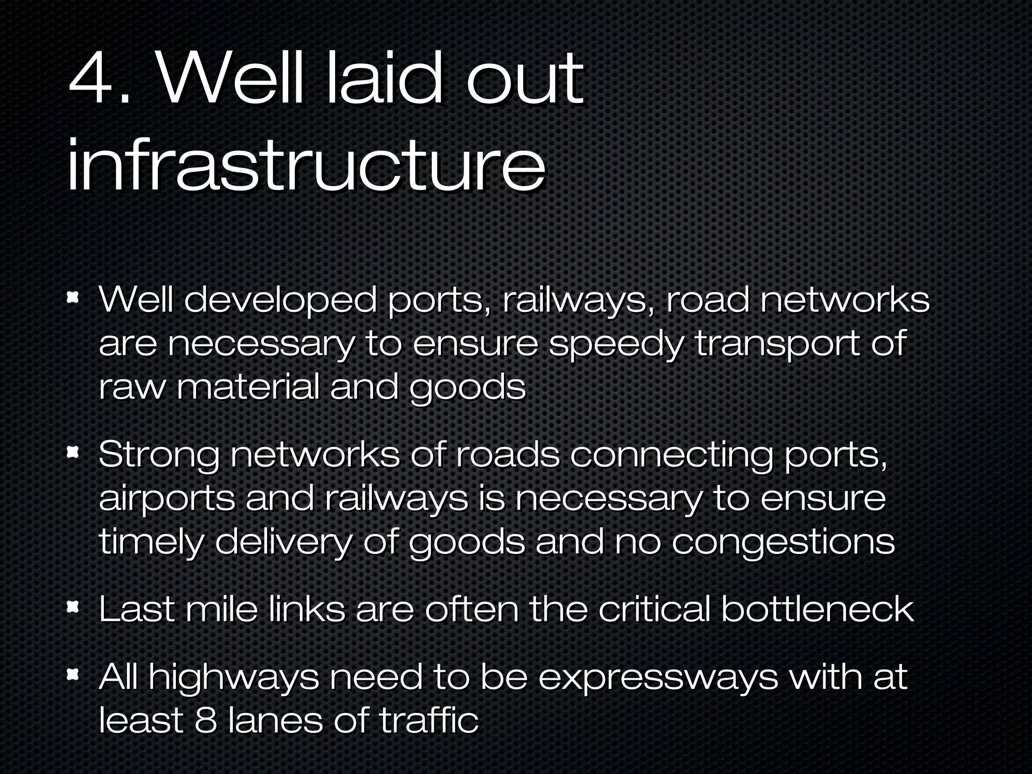 4. Well laid out
infrastructure
Well developed ports, railways, road networks
are necessary to ensure speedy transport of
raw material and goods
Strong networks of roads connecting ports,
airports and railways is necessary to ensure
timely delivery of goods and no congestions
Last mile links are often the critical bottleneck
All highways need to be expressways with at
least 8 lanes of traffic

 