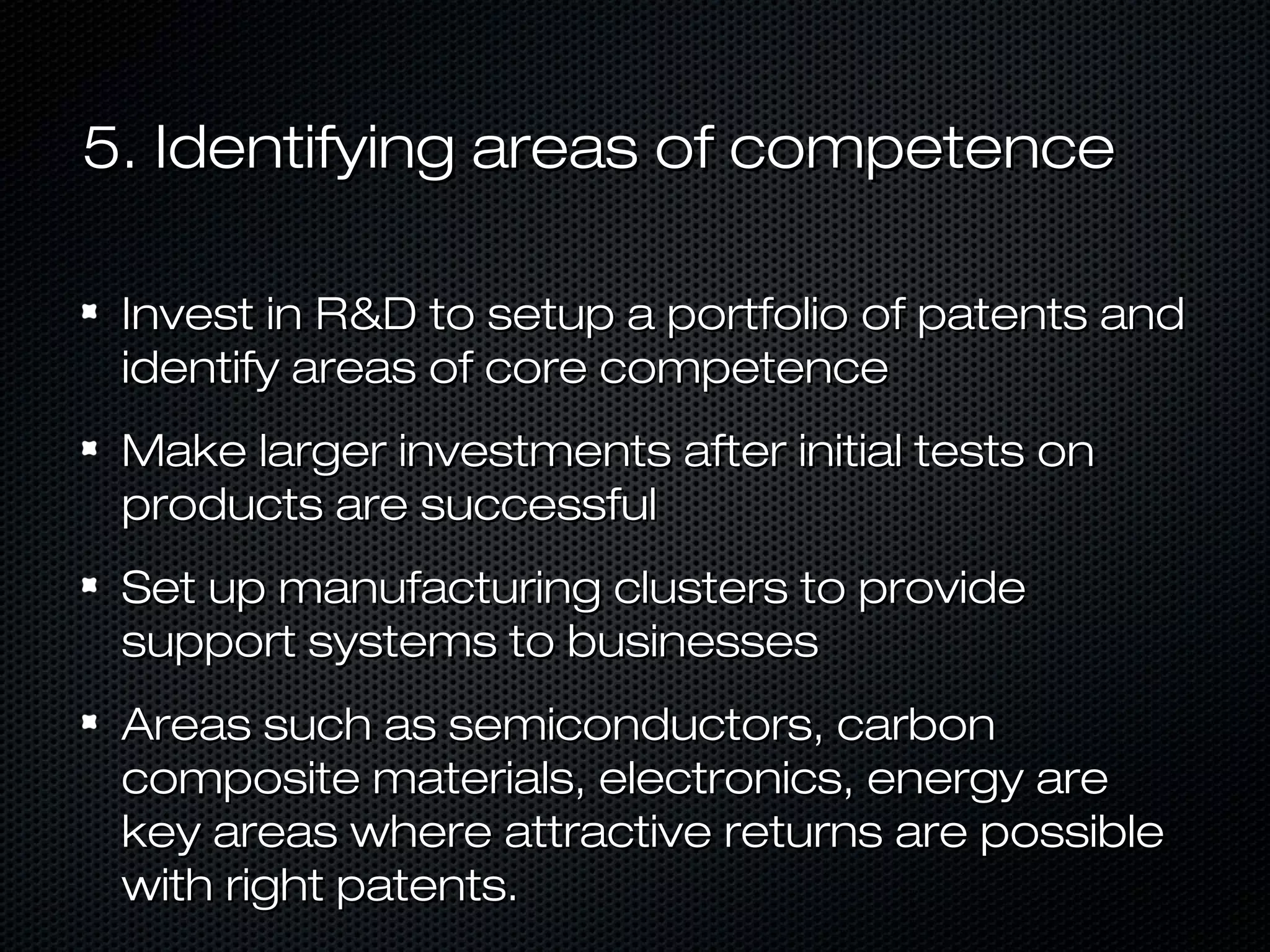 5. Identifying areas of competence
Invest in R&D to setup a portfolio of patents and
identify areas of core competence
Make larger investments after initial tests on
products are successful
Set up manufacturing clusters to provide
support systems to businesses
Areas such as semiconductors, carbon
composite materials, electronics, energy are
key areas where attractive returns are possible
with right patents.

 