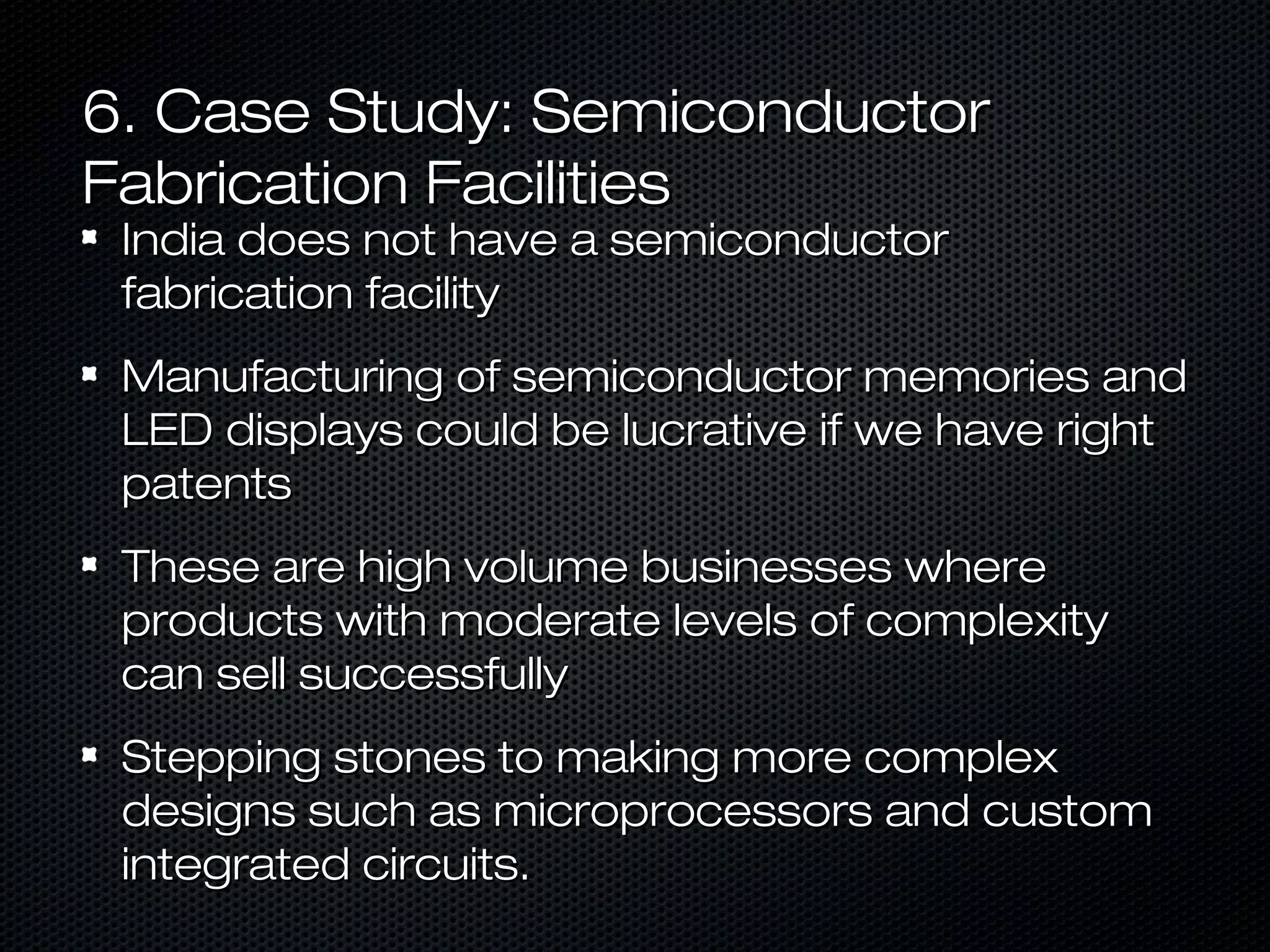 6. Case Study: Semiconductor
Fabrication Facilities
India does not have a semiconductor
fabrication facility

Manufacturing of semiconductor memories and
LED displays could be lucrative if we have right
patents
These are high volume businesses where
products with moderate levels of complexity
can sell successfully
Stepping stones to making more complex
designs such as microprocessors and custom
integrated circuits.

 