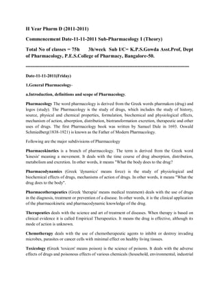 II Year Pharm D (2011-2011)
Commencement Date-11-11-2011 Sub-Pharmacology I (Theory)
Total No of classes = 75h 3h/week Sub I/C= K.P.S.Gowda Asst.Prof, Dept
of Pharmacology, P.E.S.College of Pharmacy, Bangalore-50.
--------------------------------------------------------------------------------------------------
Date-11-11-2011(Friday)
1.General Pharmacology-
a.Introduction, definitions and scope of Pharmacology.
Pharmacology The word pharmacology is derived from the Greek words pharmakon (drug) and
logos (study). The Pharmacology is the study of drugs, which includes the study of history,
source, physical and chemical properties, formulation, biochemical and physiological effects,
mechanism of action, absorption, distribution, biotransformation excretion, therapeutic and other
uses of drugs. The first Pharmacology book was written by Samuel Dale in 1693. Oswald
Schmiedberg(1838-1921) is known as the Father of Modern Pharmacology.
Following are the major subdivisions of Pharmacology
Pharmacokinetics is a branch of pharmacology. The term is derived from the Greek word
'kinesis' meaning a movement. It deals with the time course of drug absorption, distribution,
metabolism and excretion. In other words, it means "What the body does to the drug?
Pharmacodynamics (Greek 'dynamics' means force) is the study of physiological and
biochemical effects of drugs, mechanisms of action of drugs. In other words, it means "What the
drug does to the body".
Pharmacotherapeutics (Greek 'therapia' means medical treatment) deals with the use of drugs
in the diagnosis, treatment or prevention of a disease. In other words, it is the clinical application
of the pharmacokinetic and pharmacodynamic knowledge of the drug.
Therapeutics deals with the science and art of treatment of diseases. When therapy is based on
clinical evidence it is called Empirical Therapeutics. It means the drug is effective, although its
mode of action is unknown.
Chemotherapy deals with the use of chemotherapeutic agents to inhibit or destroy invading
microbes, parasites or cancer cells with minimal effect on healthy living tissues.
Toxicology (Greek 'toxicon' means poison) is the science of poisons. It deals with the adverse
effects of drugs and poisonous effects of various chemicals (household, environmental, industrial
 