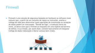 Firewall
 Firewall é uma solução de segurança baseada em hardware ou software (mais
comum) que, a partir de um conjunto de regras ou instruções, analisa o
tráfego de rede para determinar quais operações de transmissão ou recepção
de dados podem ser executadas. "Parede de fogo", a tradução literal do
nome, já deixa claro que o firewall se enquadra em uma espécie de barreira
de defesa. A sua missão, por assim dizer, consiste basicamente em bloquear
tráfego de dados indesejado e liberar acessos bem-vindos.
 