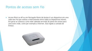 Pontos de acesso sem fio
 Access Point ou AP ou em Português Ponto de Acesso é um dispositivo em uma
rede sem fio que realiza a interconexão entre todos os dispositivos móveis.
Em geral se conecta a uma rede cabeada servindo de ponto de acesso para
uma outra rede, como por exemplo a Internet. Esta ligado a camada de
Enlace.
 
