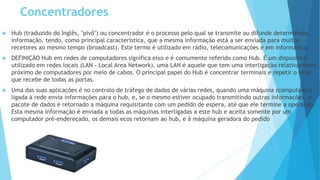 Concentradores
 Hub (traduzido do Inglês, "pivô") ou concentrador é o processo pelo qual se transmite ou difunde determinada
informação, tendo, como principal característica, que a mesma informação está a ser enviada para muitos
recetores ao mesmo tempo (broadcast). Este termo é utilizado em rádio, telecomunicações e em informática.
 DEFINIÇÃO Hub em redes de computadores significa eixo e é comumente referido como Hub. É um dispositivo
utilizado em redes locais (LAN - Local Area Network), uma LAN é aquele que tem uma interligação relativamente
próximo de computadores por meio de cabos. O principal papel do Hub é concentrar terminais e repetir o sinal
que recebe de todas as portas.
 Uma das suas aplicações é no controlo de tráfego de dados de várias redes, quando uma máquina (computador)
ligada à rede envia informações para o hub, e, se o mesmo estiver ocupado transmitindo outras informações, o
pacote de dados é retornado a máquina requisitante com um pedido de espera, até que ele termine a operação.
Esta mesma informação é enviada a todas as máquinas interligadas a este hub e aceita somente por um
computador pré-endereçado, os demais ecos retornam ao hub, e à máquina geradora do pedido
 