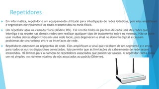 Repetidores
 Em informática, repetidor é um equipamento utilizado para interligação de redes idênticas, pois eles amplificam
e regeneram eletricamente os sinais transmitidos no meio físico.
 Um repetidor atua na camada física (Modelo OSI). Ele recebe todos os pacotes de cada uma das redes que
interliga e os repete nas demais redes sem realizar qualquer tipo de tratamento sobre os mesmos. Não se pode
usar muitos destes dispositivos em uma rede local, pois degeneram o sinal no domínio digital e causam
problemas de sincronismo entre as interfaces de rede.
 Repetidores estendem os segmentos de rede. Eles amplificam o sinal que recebem de um segmento e o envia
para todos os outros dispositivos conectados. Isto permite que as limitações de cabeamento de rede sejam
estendidas. Há limites para o número de repetidores associados que podem ser usados. O repetidor conta como
um nó simples no número máximo de nós associados ao padrão Ethernet.
 