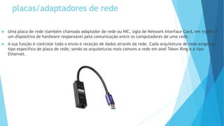 placas/adaptadores de rede
 Uma placa de rede (também chamada adaptador de rede ou NIC, sigla de Network Interface Card, em inglês) é
um dispositivo de hardware responsável pela comunicação entre os computadores de uma rede.
 A sua função é controlar todo o envio e receção de dados através da rede. Cada arquitetura de rede exige um
tipo específico de placa de rede; sendo as arquiteturas mais comuns a rede em anel Token Ring e a tipo
Ethernet.
 