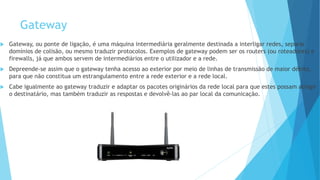 Gateway
 Gateway, ou ponte de ligação, é uma máquina intermediária geralmente destinada a interligar redes, separar
domínios de colisão, ou mesmo traduzir protocolos. Exemplos de gateway podem ser os routers (ou roteadores) e
firewalls, já que ambos servem de intermediários entre o utilizador e a rede.
 Depreende-se assim que o gateway tenha acesso ao exterior por meio de linhas de transmissão de maior débito,
para que não constitua um estrangulamento entre a rede exterior e a rede local.
 Cabe igualmente ao gateway traduzir e adaptar os pacotes originários da rede local para que estes possam atingir
o destinatário, mas também traduzir as respostas e devolvê-las ao par local da comunicação.
 