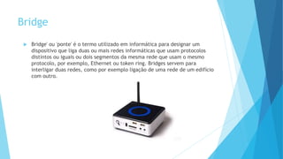 Bridge
 Bridge' ou 'ponte' é o termo utilizado em informática para designar um
dispositivo que liga duas ou mais redes informáticas que usam protocolos
distintos ou iguais ou dois segmentos da mesma rede que usam o mesmo
protocolo, por exemplo, Ethernet ou token ring. Bridges servem para
interligar duas redes, como por exemplo ligação de uma rede de um edifício
com outro.
 