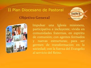 II Plan Diocesano de PastoralObjetivo General   Impulsar una Iglesia misionera,  participativa e incluyente; vivida en comunidades fraternas, en espíritu de comunión; con agentes formados y nuevas estructuras; para ser germen de transformación en la sociedad; con la fuerza del Evangelio al servicio del Reino.