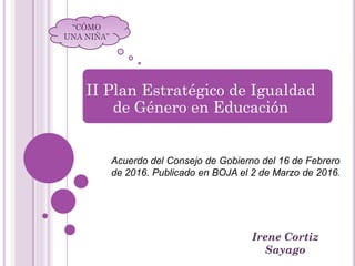 Irene Cortiz
Sayago
“CÓMO
UNA NIÑA”
II Plan Estratégico de Igualdad
de Género en Educación
Acuerdo del Consejo de Gobierno del 16 de Febrero
de 2016. Publicado en BOJA el 2 de Marzo de 2016.
 