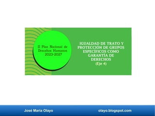 José María Olayo olayo.blogspot.com
IGUALDAD DE TRATO Y
PROTECCIÓN DE GRUPOS
ESPECÍFICOS COMO
GARANTÍA DE
DERECHOS
(Eje 4)
II Plan Nacional de
Drecehos Humanos
2023-2027
 