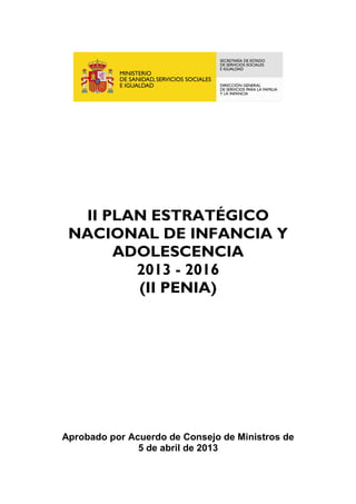 II PLAN ESTRATÉGICO


 NACIONAL DE INFANCIA Y


      ADOLESCENCIA


        2013 - 2016


        (II PENIA)






Aprobado por Acuerdo de Consejo de Ministros de

               5 de abril de 2013

 