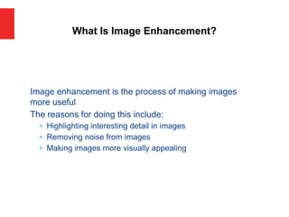 Image enhancement is the process of making images
more useful
The reasons for doing this include:
 Highlighting interesting detail in images
 Removing noise from images
 Making images more visually appealing
What Is Image Enhancement?
 