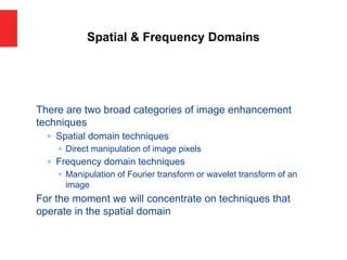 There are two broad categories of image enhancement
techniques
 Spatial domain techniques
 Direct manipulation of image pixels
 Frequency domain techniques
 Manipulation of Fourier transform or wavelet transform of an
image
For the moment we will concentrate on techniques that
operate in the spatial domain
Spatial & Frequency Domains
 