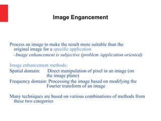 Process an image to make the result more suitable than the
original image for a specific application
–Image enhancement is subjective (problem /application oriented)
Image enhancement methods:
Spatial domain: Direct manipulation of pixel in an image (on
the image plane)
Frequency domain: Processing the image based on modifying the
Fourier transform of an image
Many techniques are based on various combinations of methods from
these two categories
Image Engancement
 