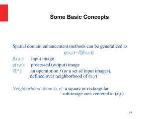 Spatial domain enhancement methods can be generalized as
g(x,y)=T[f(x,y)]
f(x,y): input image
g(x,y): processed (output) image
T[*]: an operator on f (or a set of input images),
defined over neighborhood of (x,y)
Neighborhood about (x,y): a square or rectangular
sub-image area centered at (x,y)
19
Some Basic Concepts
 