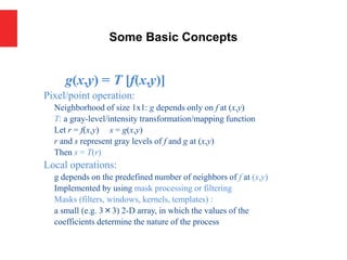 g(x,y) = T [f(x,y)]
Pixel/point operation:
Neighborhood of size 1x1: g depends only on f at (x,y)
T: a gray-level/intensity transformation/mapping function
Let r = f(x,y) s = g(x,y)
r and s represent gray levels of f and g at (x,y)
Then s = T(r)
Local operations:
g depends on the predefined number of neighbors of f at (x,y)
Implemented by using mask processing or filtering
Masks (filters, windows, kernels, templates) :
a small (e.g. 3×3) 2-D array, in which the values of the
coefficients determine the nature of the process
Some Basic Concepts
 
