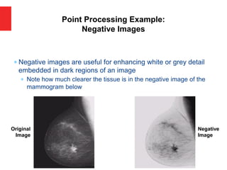  Negative images are useful for enhancing white or grey detail
embedded in dark regions of an image
 Note how much clearer the tissue is in the negative image of the
mammogram below
Point Processing Example:
Negative Images
Original
Image
Negative
Image
 