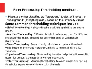  Pixels are either classified as "foreground" (object of interest) or
"background" (everything else), based on their intensity values
Some common thresholding techniques include:
•Global Thresholding: A single threshold value is applied to the entire
image.
•Adaptive Thresholding: Different threshold values are used for different
regions of the image, allowing for better handling of variations in
illumination.
•Otsu's Thresholding: Automatically calculates an optimal threshold
value based on the image histogram, aiming to minimize intra-class
variance.
•Edge-based Thresholding: Thresholding based on edge detection results,
useful for detecting objects with well-defined edges.
•Color Thresholding: Extending thresholding to color images by applying
thresholds separately to different color channels.
Point Processing Thresholding continue…
 