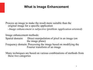 Process an image to make the result more suitable than the
original image for a specific application
–Image enhancement is subjective (problem /application oriented)
Image enhancement methods:
Spatial domain: Direct manipulation of pixel in an image (on
the image plane)
Frequency domain: Processing the image based on modifying the
Fourier transform of an image
Many techniques are based on various combinations of methods from
these two categories
3
What is Image Enhancement
 