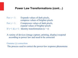 For γ < 1: Expands values of dark pixels,
compress values of brighter pixels
For γ > 1: Compresses values of dark pixels,
expand values of brighter pixels
If γ=1 & c=1: Identity transformation (s = r)
A variety of devices (image capture, printing, display) respond
according to power law and need to be corrected
Gamma (γ) correction
The process used to correct the power-law response phenomena
Power Law Transformations (cont…)
 