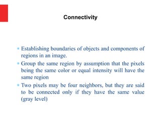 Establishing boundaries of objects and components of
regions in an image.
 Group the same region by assumption that the pixels
being the same color or equal intensity will have the
same region
 Two pixels may be four neighbors, but they are said
to be connected only if they have the same value
(gray level)
Connectivity
 