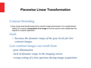 Piecewise Linear Transformation
Contrast Stretching
Is type of gray level transformation that is used for image enhancement. It is a spatial domain
method. It is used for manipulation of an image so that the result is more suitable than the
original for a specific application.
Goal:
 Increase the dynamic range of the gray levels for low
contrast images
Low-contrast images can result from
–poor illumination
–lack of dynamic range in the imaging sensor
–wrong setting of a lens aperture during image acquisition
 